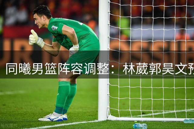 同曦男篮阵容调整：林葳郭昊文预注册 杜润旺获三年顶薪