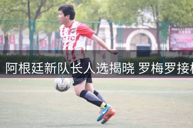 阿根廷新队长人选揭晓 罗梅罗接棒梅西领衔球队